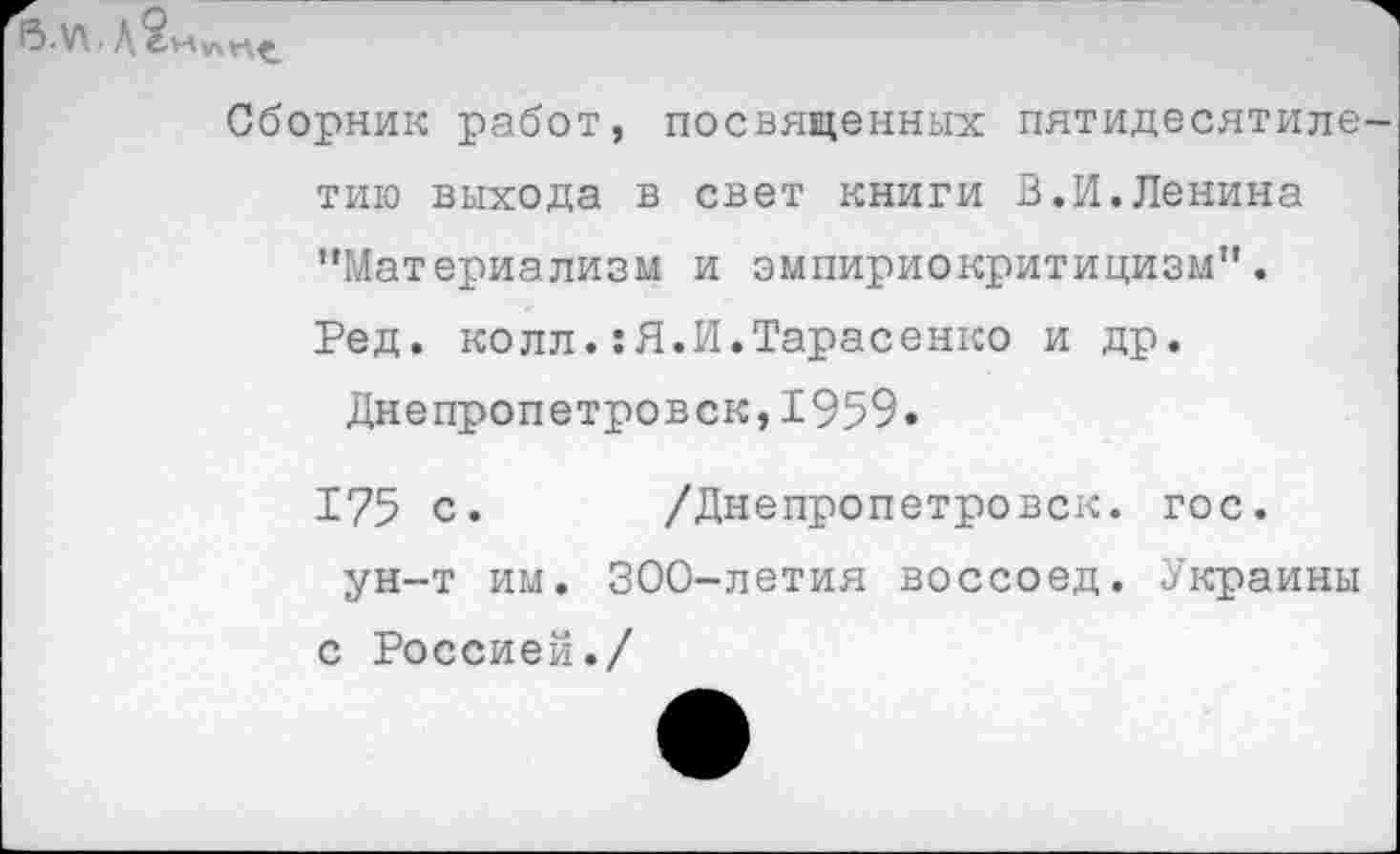 ﻿Сборник работ, посвященных пятидесятилетию выхода в свет книги В.И.Ленина ‘'Материализм и эмпириокритицизм". Ред. колл.:Я.И.Тарасенко и др.
Днепропетровск,1959.
175 с. /Днепропетровск, гос. ун-т им. 300-летия воссоед. Украины
с Россией./